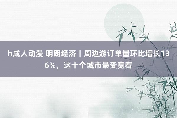 h成人动漫 明朗经济｜周边游订单量环比增长136%，这十个城市最受宽宥