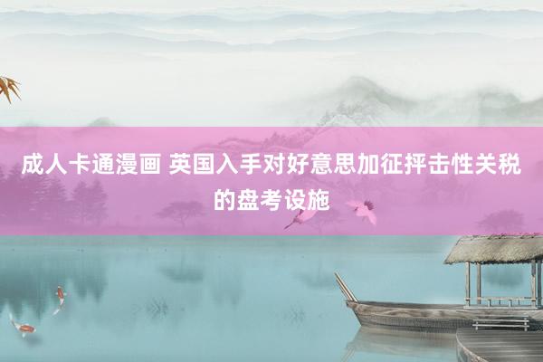 成人卡通漫画 英国入手对好意思加征抨击性关税的盘考设施