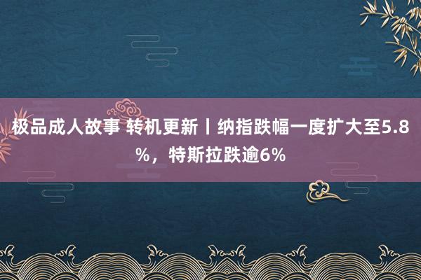 极品成人故事 转机更新丨纳指跌幅一度扩大至5.8%，特斯拉跌逾6%