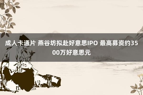 成人卡通片 燕谷坊拟赴好意思IPO 最高募资约3500万好意思元