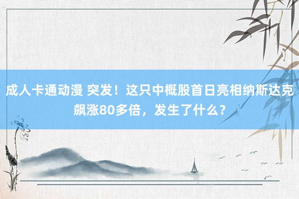 成人卡通动漫 突发！这只中概股首日亮相纳斯达克飙涨80多倍，发生了什么？