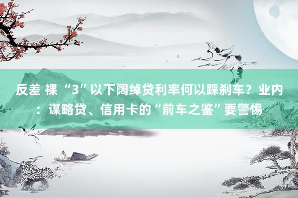 反差 裸 “3”以下阔绰贷利率何以踩刹车？业内：谋略贷、信用卡的“前车之鉴”要警惕