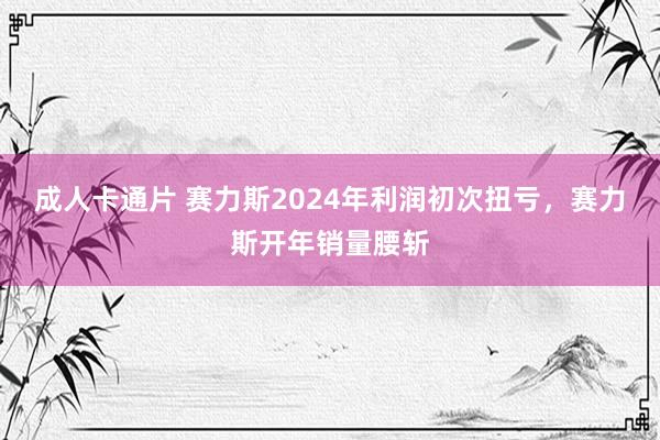 成人卡通片 赛力斯2024年利润初次扭亏，赛力斯开年销量腰斩