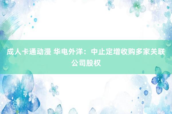 成人卡通动漫 华电外洋：中止定增收购多家关联公司股权