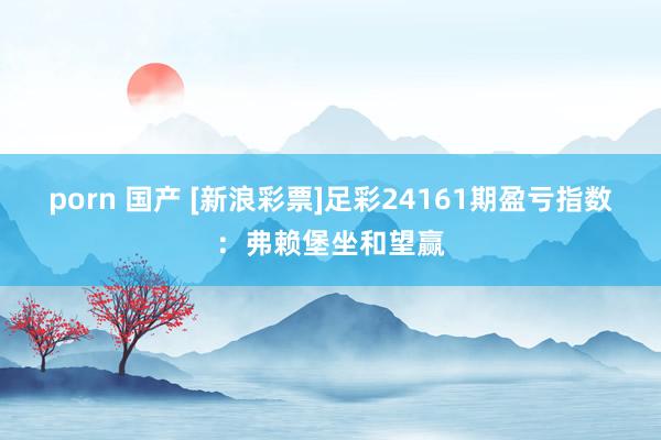 porn 国产 [新浪彩票]足彩24161期盈亏指数：弗赖堡坐和望赢