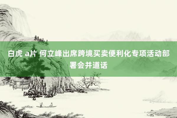 白虎 a片 何立峰出席跨境买卖便利化专项活动部署会并道话