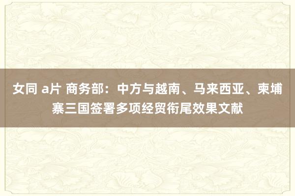 女同 a片 商务部：中方与越南、马来西亚、柬埔寨三国签署多项经贸衔尾效果文献
