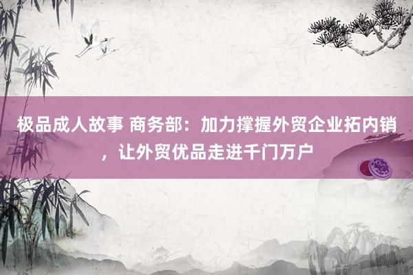 极品成人故事 商务部：加力撑握外贸企业拓内销，让外贸优品走进千门万户