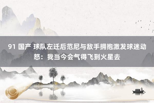 91 国产 球队左迁后范尼与敌手拥抱激发球迷动怒：我当今会气得飞到火星去