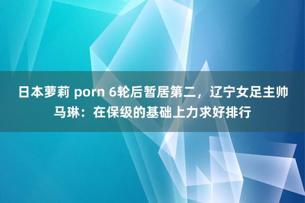 日本萝莉 porn 6轮后暂居第二，辽宁女足主帅马琳：在保级的基础上力求好排行
