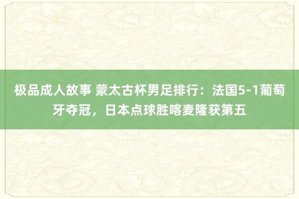 极品成人故事 蒙太古杯男足排行：法国5-1葡萄牙夺冠，日本点球胜喀麦隆获第五