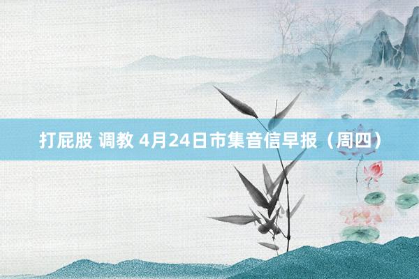打屁股 调教 4月24日市集音信早报（周四）