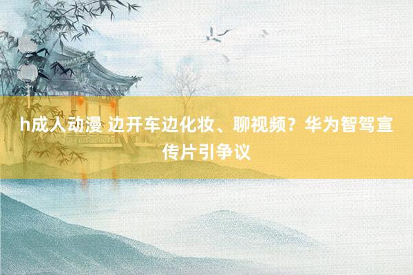 h成人动漫 边开车边化妆、聊视频？华为智驾宣传片引争议