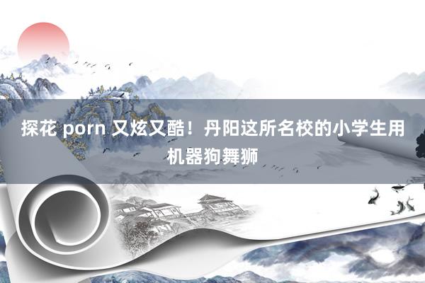 探花 porn 又炫又酷！丹阳这所名校的小学生用机器狗舞狮