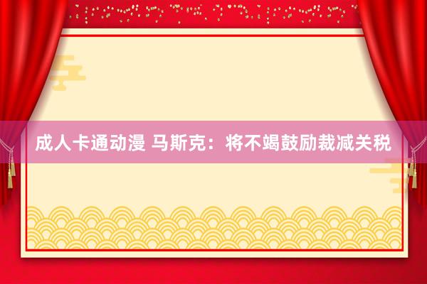 成人卡通动漫 马斯克：将不竭鼓励裁减关税