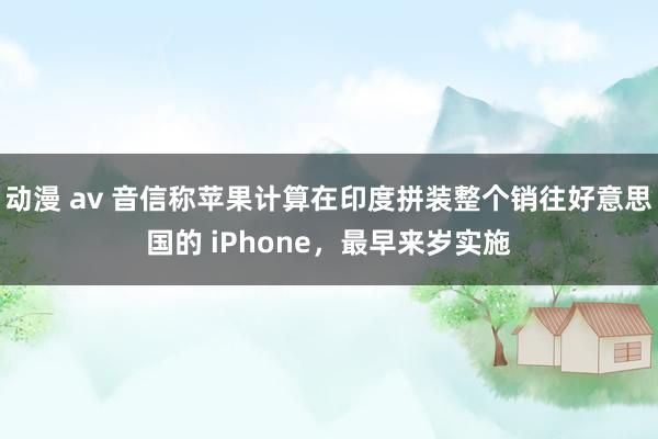 动漫 av 音信称苹果计算在印度拼装整个销往好意思国的 iPhone，最早来岁实施