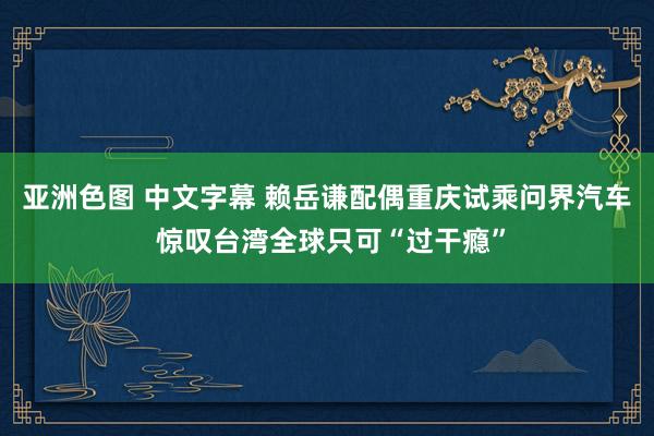 亚洲色图 中文字幕 赖岳谦配偶重庆试乘问界汽车 惊叹台湾全球只可“过干瘾”