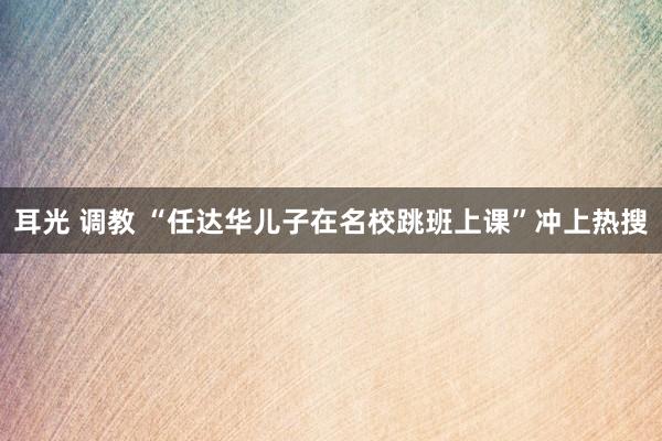 耳光 调教 “任达华儿子在名校跳班上课”冲上热搜
