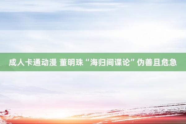 成人卡通动漫 董明珠“海归间谍论”伪善且危急